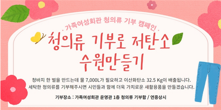 가족여성회관 청의류 기부 캠페인. 청의류 기부로 저탄소 수원만들기. 청바지 한벌을 만드는데 물 7,000L가 필요하고 이산화탄소 32.5Kg이 배출 됩니다. 세탁한 청의류를 기부해주시면 시민들과 함께 더욱 가치로운 재활용품을 만들겠습니다. 기부장소:가족여성회관 운영관 1층 청의류 기부함/연중상시